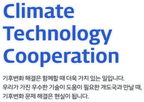 Climate Technology Cooperation - 기후변화 해결은 함께할 때 더욱 가치 있는 일입니다. 우리가 가진 우수한 기술이 도움이 필요한 개도국과 만날 때,기후변화 문제 해결은 현실이 됩니다.